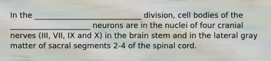 In the ____________________________ division, cell bodies of the _____________________ neurons are in the nuclei of four <a href='https://www.questionai.com/knowledge/kE0S4sPl98-cranial-nerves' class='anchor-knowledge'>cranial nerves</a> (III, VII, IX and X) in <a href='https://www.questionai.com/knowledge/kLMtJeqKp6-the-brain' class='anchor-knowledge'>the brain</a> stem and in the lateral gray matter of sacral segments 2-4 of <a href='https://www.questionai.com/knowledge/kkAfzcJHuZ-the-spinal-cord' class='anchor-knowledge'>the spinal cord</a>.