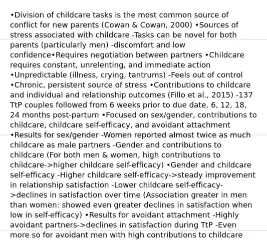 •Division of childcare tasks is the most common source of conflict for new parents (Cowan & Cowan, 2000) •Sources of stress associated with childcare -Tasks can be novel for both parents (particularly men) -discomfort and low confidence•Requires negotiation between partners •Childcare requires constant, unrelenting, and immediate action •Unpredictable (illness, crying, tantrums) -Feels out of control •Chronic, persistent source of stress •Contributions to childcare and individual and relationship outcomes (Fillo et al., 2015) -137 TtP couples followed from 6 weeks prior to due date, 6, 12, 18, 24 months post-partum •Focused on sex/gender, contributions to childcare, childcare self-efficacy, and avoidant attachment •Results for sex/gender -Women reported almost twice as much childcare as male partners -Gender and contributions to childcare (For both men & women, high contributions to childcare->higher childcare self-efficacy) •Gender and childcare self-efficacy -Higher childcare self-efficacy->steady improvement in relationship satisfaction -Lower childcare self-efficacy->declines in satisfaction over time (Association greater in men than women: showed even greater declines in satisfaction when low in self-efficacy) •Results for avoidant attachment -Highly avoidant partners->declines in satisfaction during TtP -Even more so for avoidant men with high contributions to childcare