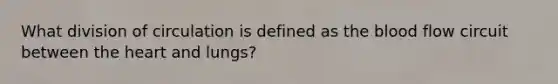 What division of circulation is defined as the blood flow circuit between the heart and lungs?