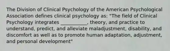 The Division of Clinical Psychology of the American Psychological Association defines clinical psychology as: "The field of Clinical Psychology integrates ___________, theory, and practice to understand, predict, and alleviate maladjustment, disability, and discomfort as well as to promote human adaptation, adjustment, and personal development"