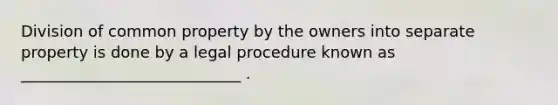 Division of common property by the owners into separate property is done by a legal procedure known as ____________________________ .