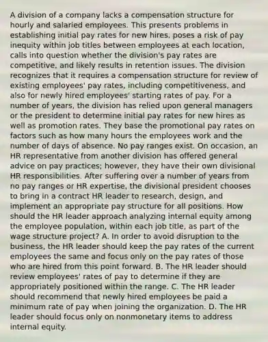 A division of a company lacks a compensation structure for hourly and salaried employees. This presents problems in establishing initial pay rates for new hires, poses a risk of pay inequity within job titles between employees at each location, calls into question whether the division's pay rates are competitive, and likely results in retention issues. The division recognizes that it requires a compensation structure for review of existing employees' pay rates, including competitiveness, and also for newly hired employees' starting rates of pay. For a number of years, the division has relied upon general managers or the president to determine initial pay rates for new hires as well as promotion rates. They base the promotional pay rates on factors such as how many hours the employees work and the number of days of absence. No pay ranges exist. On occasion, an HR representative from another division has offered general advice on pay practices; however, they have their own divisional HR responsibilities. After suffering over a number of years from no pay ranges or HR expertise, the divisional president chooses to bring in a contract HR leader to research, design, and implement an appropriate pay structure for all positions. How should the HR leader approach analyzing internal equity among the employee population, within each job title, as part of the wage structure project? A. In order to avoid disruption to the business, the HR leader should keep the pay rates of the current employees the same and focus only on the pay rates of those who are hired from this point forward. B. The HR leader should review employees' rates of pay to determine if they are appropriately positioned within the range. C. The HR leader should recommend that newly hired employees be paid a minimum rate of pay when joining the organization. D. The HR leader should focus only on nonmonetary items to address internal equity.