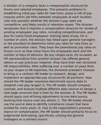 A division of a company lacks a compensation structure for hourly and salaried employees. This presents problems in establishing initial pay rates for new hires, poses a risk of pay inequity within job titles between employees at each location, calls into question whether the division's pay rates are competitive, and likely results in retention issues. The division recognizes that it requires a compensation structure for review of existing employees' pay rates, including competitiveness, and also for newly hired employees' starting rates of pay. For a number of years, the division has relied upon general managers or the president to determine initial pay rates for new hires as well as promotion rates. They base the promotional pay rates on factors such as how many hours the employees work and the number of days of absence. No pay ranges exist. On occasion, an HR representative from another division has offered general advice on pay practices; however, they have their own divisional HR responsibilities. After suffering over a number of years from no pay ranges or HR expertise, the divisional president chooses to bring in a contract HR leader to research, design, and implement an appropriate pay structure for all positions. How should the HR leader maximize benchmark source data to establish new pay ranges? A. The HR leader should compare, contrast, and analyze multiple different data sources to design a new wage structure that is best for the division. B. The HR leader should apply cost-of-living adjustments to one data source, favoring that source over any others. C. The HR leader should use the source data to identify compliance issues that have existed for many years. D. Due to the organization's previous stance on compensation, the HR leader should primarily focus on judgmental forecasting, specifically utilizing the general managers as a primary source.