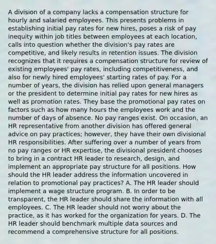 A division of a company lacks a compensation structure for hourly and salaried employees. This presents problems in establishing initial pay rates for new hires, poses a risk of pay inequity within job titles between employees at each location, calls into question whether the division's pay rates are competitive, and likely results in retention issues. The division recognizes that it requires a compensation structure for review of existing employees' pay rates, including competitiveness, and also for newly hired employees' starting rates of pay. For a number of years, the division has relied upon general managers or the president to determine initial pay rates for new hires as well as promotion rates. They base the promotional pay rates on factors such as how many hours the employees work and the number of days of absence. No pay ranges exist. On occasion, an HR representative from another division has offered general advice on pay practices; however, they have their own divisional HR responsibilities. After suffering over a number of years from no pay ranges or HR expertise, the divisional president chooses to bring in a contract HR leader to research, design, and implement an appropriate pay structure for all positions. How should the HR leader address the information uncovered in relation to promotional pay practices? A. The HR leader should implement a wage structure program. B. In order to be transparent, the HR leader should share the information with all employees. C. The HR leader should not worry about the practice, as it has worked for the organization for years. D. The HR leader should benchmark multiple data sources and recommend a comprehensive structure for all positions.