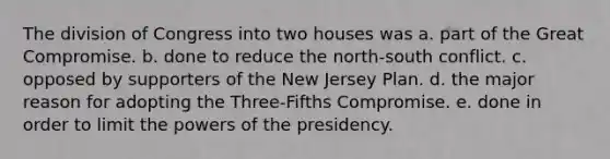 The division of Congress into two houses was a. part of the Great Compromise. b. done to reduce the north-south conflict. c. opposed by supporters of the New Jersey Plan. d. the major reason for adopting the Three-Fifths Compromise. e. done in order to limit the powers of the presidency.