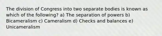 The division of Congress into two separate bodies is known as which of the following? a) The separation of powers b) Bicameralism c) Cameralism d) Checks and balances e) Unicameralism