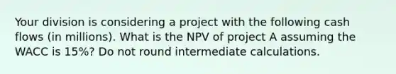 Your division is considering a project with the following cash flows (in millions). What is the NPV of project A assuming the WACC is 15%? Do not round intermediate calculations.