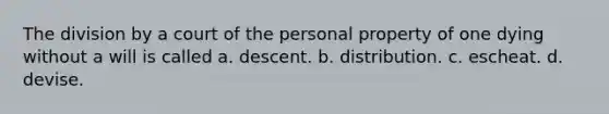 The division by a court of the personal property of one dying without a will is called a. descent. b. distribution. c. escheat. d. devise.