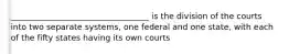 __________________________________ is the division of the courts into two separate systems, one federal and one state, with each of the fifty states having its own courts