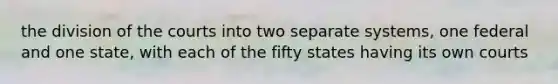 the division of the courts into two separate systems, one federal and one state, with each of the fifty states having its own courts