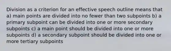 Division as a criterion for an effective speech outline means that a) main points are divided into no fewer than two subpoints b) a primary subpoint can be divided into one or more secondary subpoints c) a main point should be divided into one or more subpoints d) a secondary subpoint should be divided into one or more tertiary subpoints