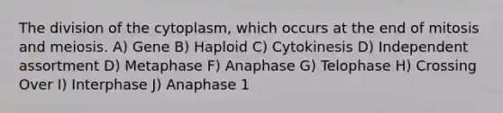 The division of the cytoplasm, which occurs at the end of mitosis and meiosis. A) Gene B) Haploid C) Cytokinesis D) Independent assortment D) Metaphase F) Anaphase G) Telophase H) Crossing Over I) Interphase J) Anaphase 1