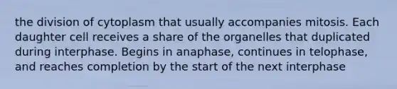 the division of cytoplasm that usually accompanies mitosis. Each daughter cell receives a share of the organelles that duplicated during interphase. Begins in anaphase, continues in telophase, and reaches completion by the start of the next interphase