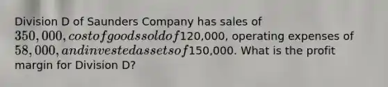 Division D of Saunders Company has sales of 350,000, cost of goods sold of120,000, operating expenses of 58,000, and invested assets of150,000. What is the profit margin for Division D?