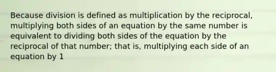 Because division is defined as multiplication by the reciprocal, multiplying both sides of an equation by the same number is equivalent to dividing both sides of the equation by the reciprocal of that number; that is, multiplying each side of an equation by 1