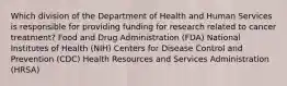 Which division of the Department of Health and Human Services is responsible for providing funding for research related to cancer treatment? Food and Drug Administration (FDA) National Institutes of Health (NIH) Centers for Disease Control and Prevention (CDC) Health Resources and Services Administration (HRSA)