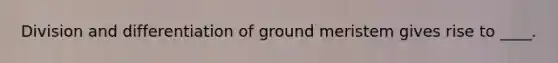 Division and differentiation of ground meristem gives rise to ____.​