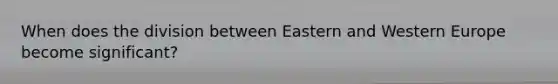 When does the division between Eastern and Western Europe become significant?