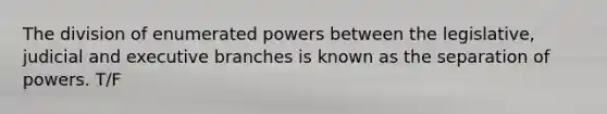 The division of enumerated powers between the legislative, judicial and executive branches is known as the separation of powers. T/F