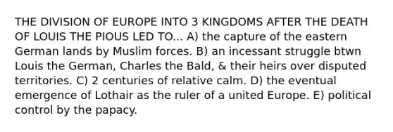 THE DIVISION OF EUROPE INTO 3 KINGDOMS AFTER THE DEATH OF LOUIS THE PIOUS LED TO... A) the capture of the eastern German lands by Muslim forces. B) an incessant struggle btwn Louis the German, Charles the Bald, & their heirs over disputed territories. C) 2 centuries of relative calm. D) the eventual emergence of Lothair as the ruler of a united Europe. E) political control by the papacy.