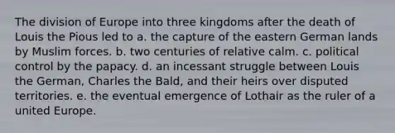 The division of Europe into three kingdoms after the death of Louis the Pious led to a. the capture of the eastern German lands by Muslim forces. b. two centuries of relative calm. c. political control by the papacy. d. an incessant struggle between Louis the German, Charles the Bald, and their heirs over disputed territories. e. the eventual emergence of Lothair as the ruler of a united Europe.