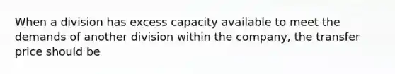 When a division has excess capacity available to meet the demands of another division within the company, the transfer price should be