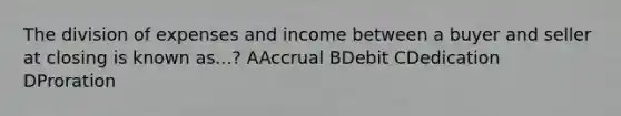 The division of expenses and income between a buyer and seller at closing is known as...? AAccrual BDebit CDedication DProration