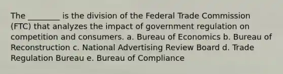 The ________ is the division of the Federal Trade Commission (FTC) that analyzes the impact of government regulation on competition and consumers. a. Bureau of Economics b. Bureau of Reconstruction c. National Advertising Review Board d. Trade Regulation Bureau e. Bureau of Compliance