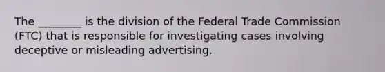 The ________ is the division of the Federal Trade Commission (FTC) that is responsible for investigating cases involving deceptive or misleading advertising.