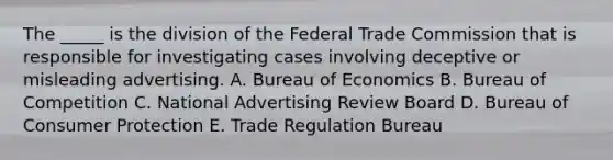 The _____ is the division of the Federal Trade Commission that is responsible for investigating cases involving deceptive or misleading advertising. A. Bureau of Economics B. Bureau of Competition C. National Advertising Review Board D. Bureau of Consumer Protection E. Trade Regulation Bureau