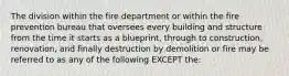 The division within the fire department or within the fire prevention bureau that oversees every building and structure from the time it starts as a blueprint, through to construction, renovation, and finally destruction by demolition or fire may be referred to as any of the following EXCEPT the: