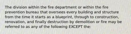 The division within the fire department or within the fire prevention bureau that oversees every building and structure from the time it starts as a blueprint, through to construction, renovation, and finally destruction by demolition or fire may be referred to as any of the following EXCEPT the: