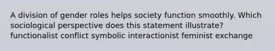 A division of gender roles helps society function smoothly. Which sociological perspective does this statement illustrate? functionalist conflict symbolic interactionist feminist exchange