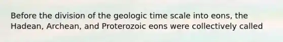 Before the division of the geologic time scale into eons, the Hadean, Archean, and Proterozoic eons were collectively called