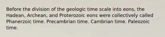 Before the division of the <a href='https://www.questionai.com/knowledge/k8JpI6wldh-geologic-time' class='anchor-knowledge'>geologic time</a> scale into eons, the Hadean, Archean, and Proterozoic eons were collectively called Phanerzoic time. Precambrian time. Cambrian time. Paleozoic time.