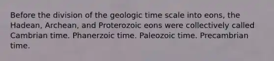 Before the division of the geologic time scale into eons, the Hadean, Archean, and Proterozoic eons were collectively called Cambrian time. Phanerzoic time. Paleozoic time. Precambrian time.