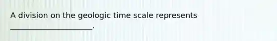 A division on the geologic time scale represents _____________________.