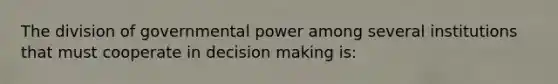 The division of governmental power among several institutions that must cooperate in decision making is: