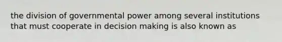 the division of governmental power among several institutions that must cooperate in decision making is also known as