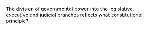 The division of governmental power into the legislative, executive and judicial branches reflects what constitutional principle?