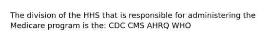 The division of the HHS that is responsible for administering the Medicare program is the: CDC CMS AHRQ WHO