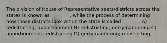 The division of House of Representative seats/districts across the states is known as ________, while the process of determining how those districts look within the state is called _______. A) redistricting; apportionment B) redistricting; gerrymandering C) apportionment; redistricting D) gerrymandering; redistricting