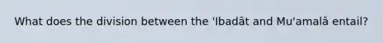 What does the division between the 'Ibadât and Mu'amalâ entail?