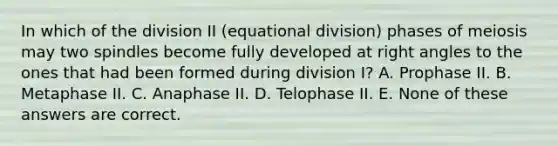 In which of the division II (equational division) phases of meiosis may two spindles become fully developed at right angles to the ones that had been formed during division I? A. Prophase II. B. Metaphase II. C. Anaphase II. D. Telophase II. E. None of these answers are correct.