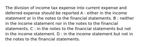 The division of income tax expense into current expense and deferred expense should be reported A : either in the income statement or in the notes to the financial statements. B : neither in the income statement nor in the notes to the financial statements. C : in the notes to the financial statements but not in the income statement. D : in the income statement but not in the notes to the financial statements.