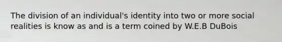 The division of an individual's identity into two or more social realities is know as and is a term coined by W.E.B DuBois