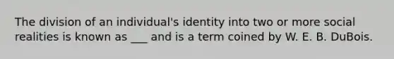 The division of an individual's identity into two or more social realities is known as ___ and is a term coined by W. E. B. DuBois.