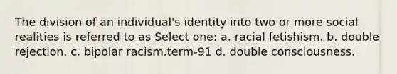 The division of an individual's identity into two or more social realities is referred to as Select one: a. racial fetishism. b. double rejection. c. bipolar racism.term-91 d. double consciousness.