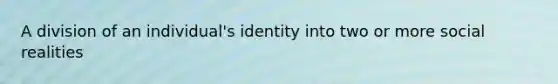 A division of an individual's identity into two or more social realities