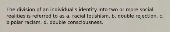 The division of an individual's identity into two or more social realities is referred to as a. racial fetishism. b. double rejection. c. bipolar racism. d. double consciousness.